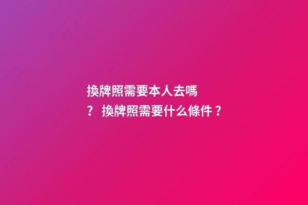 換牌照需要本人去嗎？ 換牌照需要什么條件？